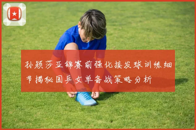 孙颖莎亚锦赛前强化接发球训练细节揭秘国乒女单备战策略分析