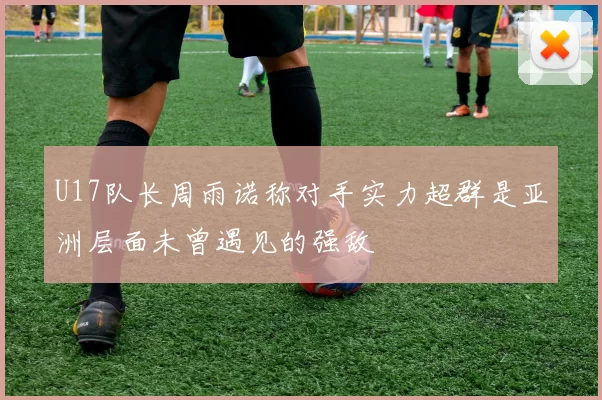 U17队长周雨诺称对手实力超群是亚洲层面未曾遇见的强敌