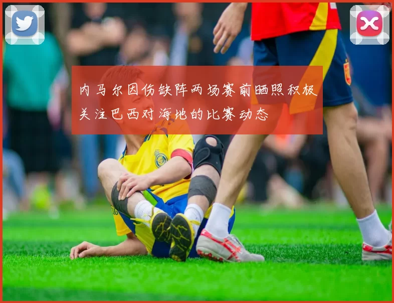 内马尔因伤缺阵两场赛前晒照积极关注巴西对海地的比赛动态