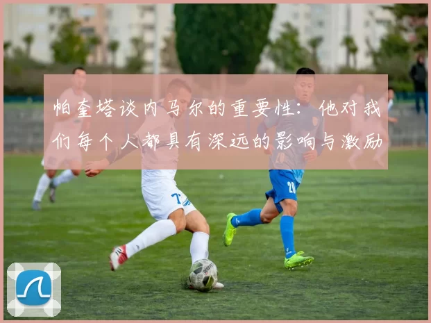 帕奎塔谈内马尔的重要性：他对我们每个人都具有深远的影响与激励