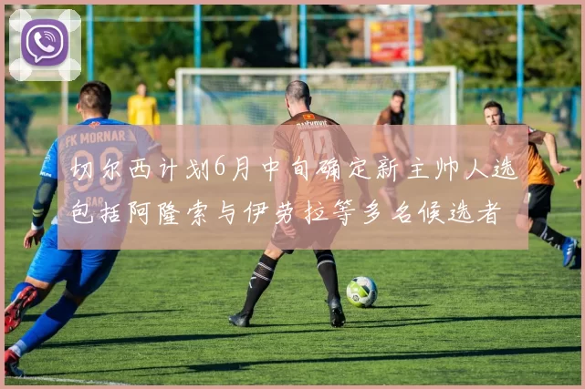 切尔西计划6月中旬确定新主帅人选包括阿隆索与伊劳拉等多名候选者