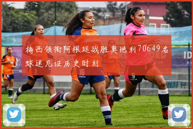 梅西领衔阿根廷战胜奥地利70649名球迷见证历史时刻