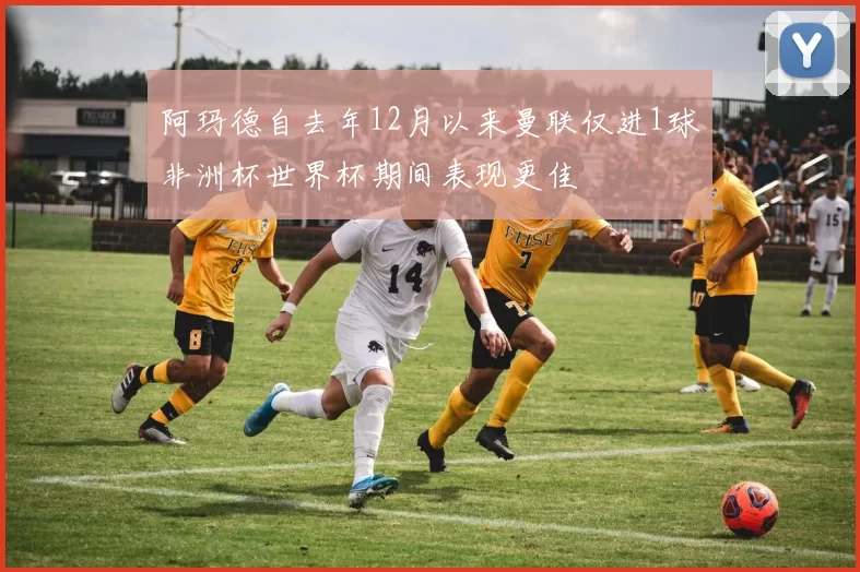 阿玛德自去年12月以来曼联仅进1球非洲杯世界杯期间表现更佳
