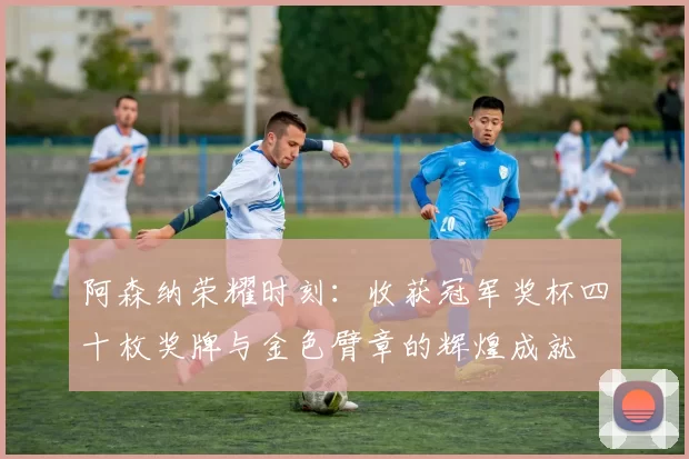 阿森纳荣耀时刻：收获冠军奖杯四十枚奖牌与金色臂章的辉煌成就