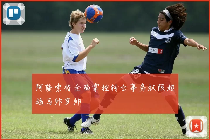 阿隆索将全面掌控转会事务权限超越马帅罗帅