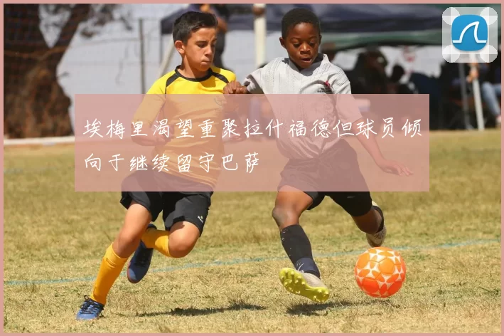 埃梅里渴望重聚拉什福德但球员倾向于继续留守巴萨