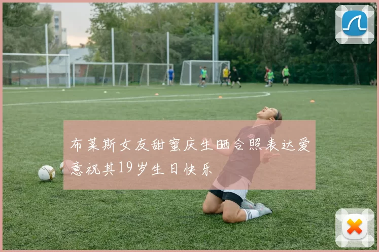布莱斯女友甜蜜庆生晒合照表达爱意祝其19岁生日快乐