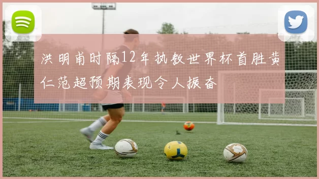 洪明甫时隔12年执教世界杯首胜黄仁范超预期表现令人振奋