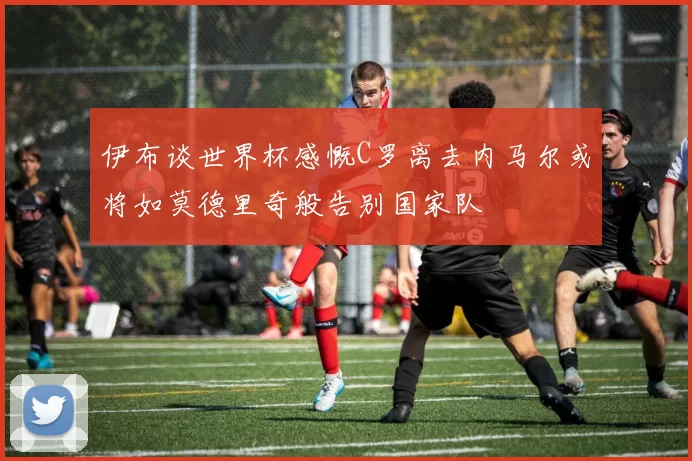 伊布谈世界杯感慨C罗离去内马尔或将如莫德里奇般告别国家队