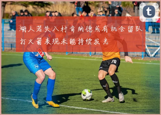 湖人若失八村肯纳德或有机会留队打火箭表现未能持续发光