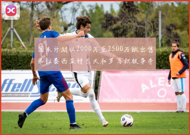 国米计划以2000万至2500万欧出售弗拉泰西亚特兰大和罗马积极争夺