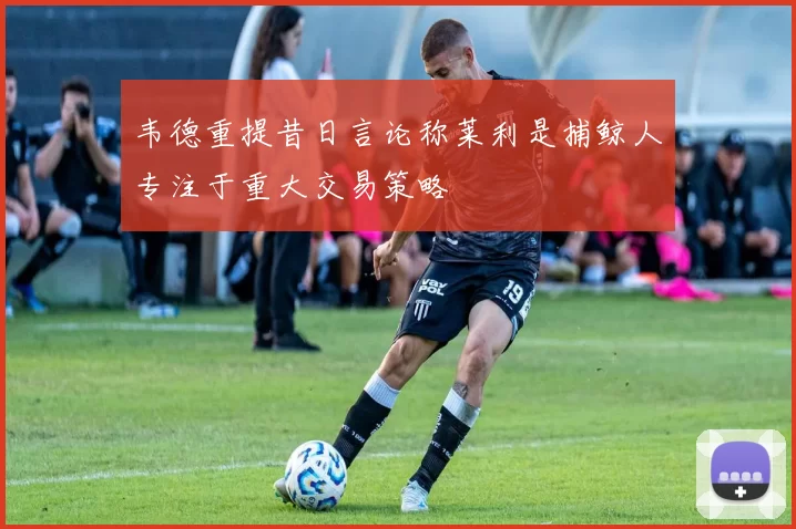 韦德重提昔日言论称莱利是捕鲸人专注于重大交易策略
