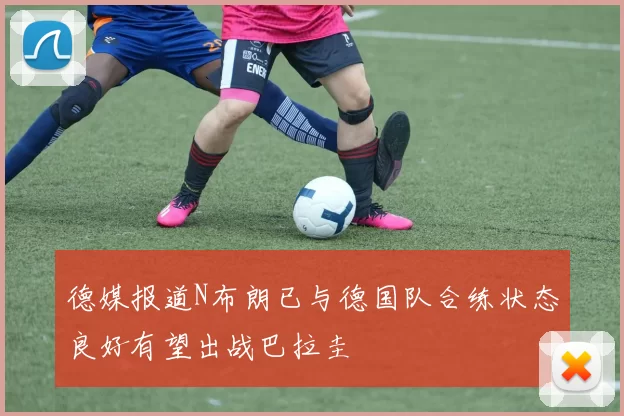 德媒报道N布朗已与德国队合练状态良好有望出战巴拉圭