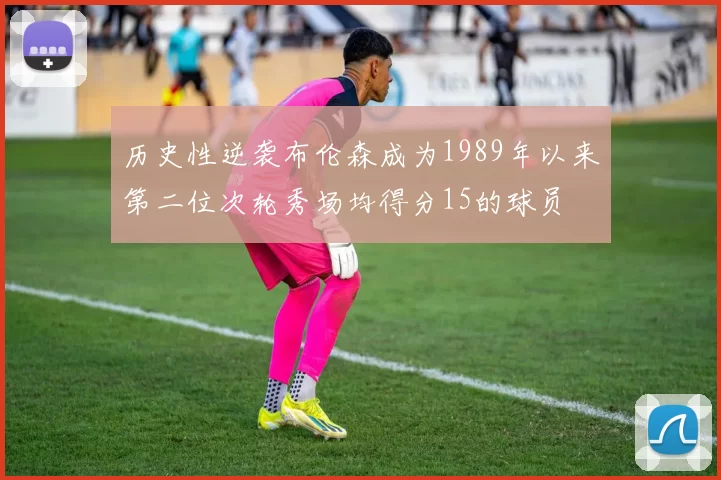 历史性逆袭布伦森成为1989年以来第二位次轮秀场均得分15的球员