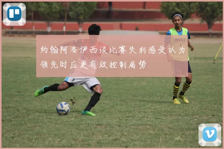 约翰阿洛伊西谈比赛失利感受认为领先时应更有效控制局势
