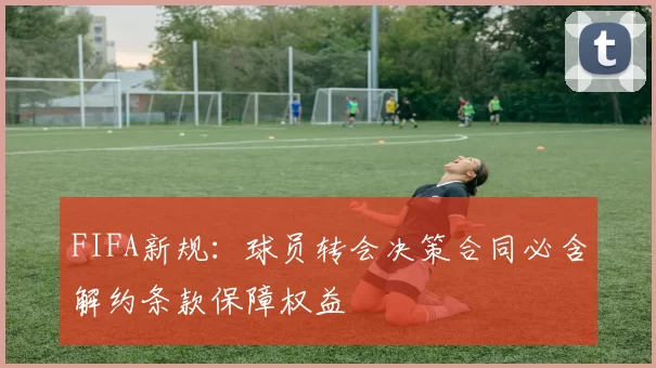 FIFA新规：球员转会决策合同必含解约条款保障权益