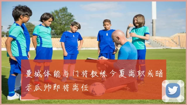 曼城体能与门将教练今夏离职或暗示瓜帅即将离任