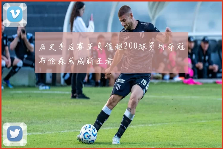 历史季后赛正负值超200球员均夺冠布伦森或成新王者