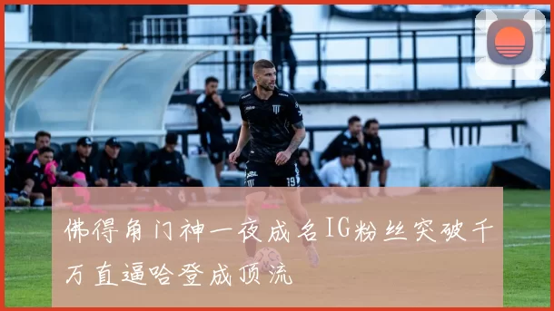 佛得角门神一夜成名IG粉丝突破千万直逼哈登成顶流