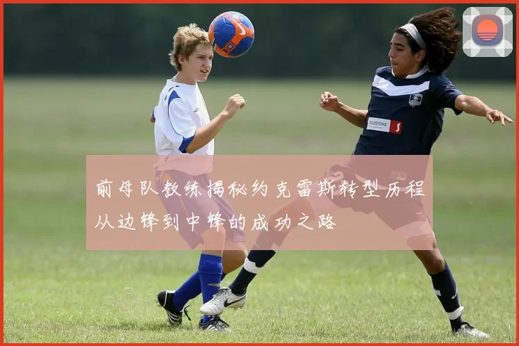前母队教练揭秘约克雷斯转型历程从边锋到中锋的成功之路