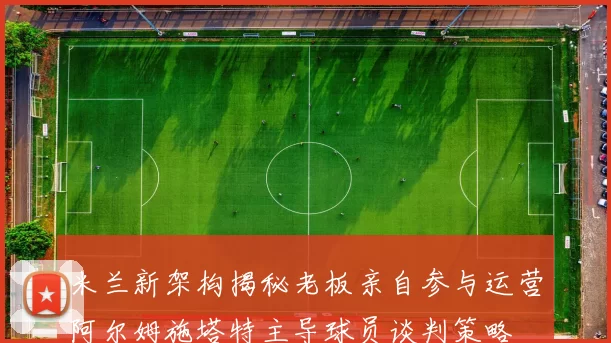 米兰新架构揭秘老板亲自参与运营阿尔姆施塔特主导球员谈判策略